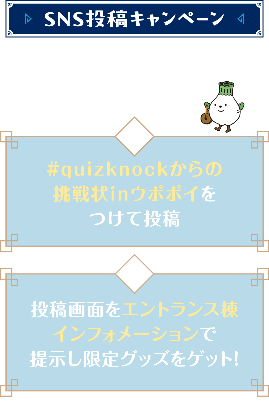 SNS投稿キャンペーン ①#quizknockからの挑戦状inウポポイ をつけて投稿 ②投稿画面をエントランス棟インフォメーションで提示し限定グッズをゲット！