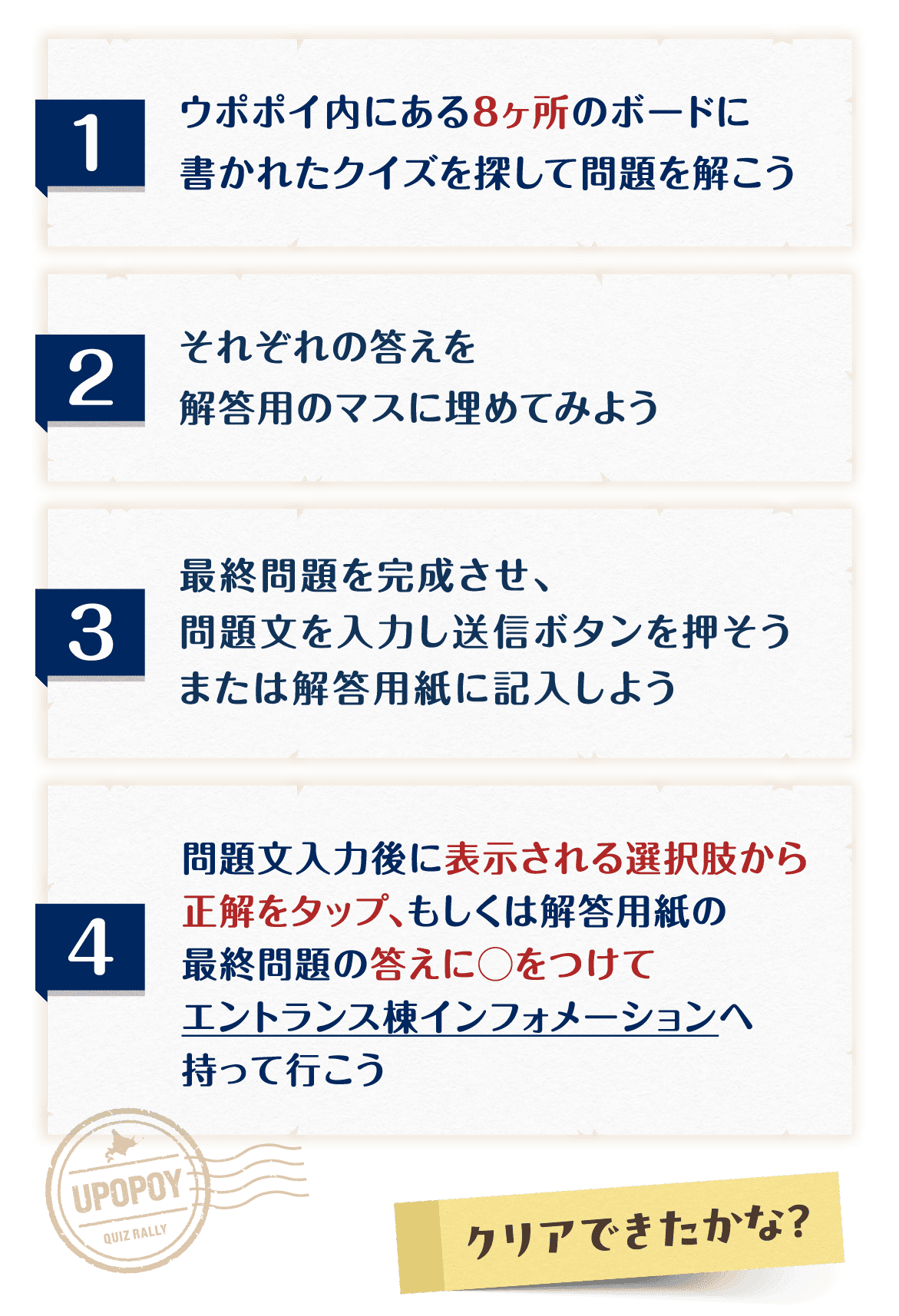 遊び方 ①ウポポイ内にある8ヶ所のボードに書かれたクイズを探して問題を解こう ②それぞれの答えを解答用のマスに埋めてみよう ③最終問題を完成させ、問題文を入力し送信ボタンを押そう、または解答用紙に記入しよう ④問題文入力後に表示される選択肢から正解をタップ、もしくは解答用紙の最終問題の答えに○をつけてエントランス棟インフォメーションへ持って行こう クリアできたかな？