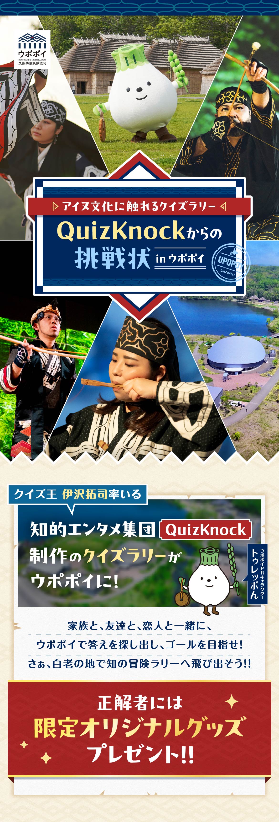 ウポポイ 民族共生象徴空間 NATIONAL AINU MUSEUM and PARK UPOPOY QUIZ RALLY ▷アイヌ文化に触れるクイズラリー◁ QuizKnockからの挑戦状 in ウポポイ クイズ王 伊沢拓司率いる クイズ集団「QuizKnock」が制作するクイズラリーがウポポイに！ 家族と、友達と、恋人と一緒に、ウポポイで答えを探し出し、ゴールを目指せ！ さぁ、白老の地で知の冒険ラリーへ飛び出そう!! 正解者には限定オリジナルグッズプレゼント!! ウポポイPRキャラクター「トゥレッポん」