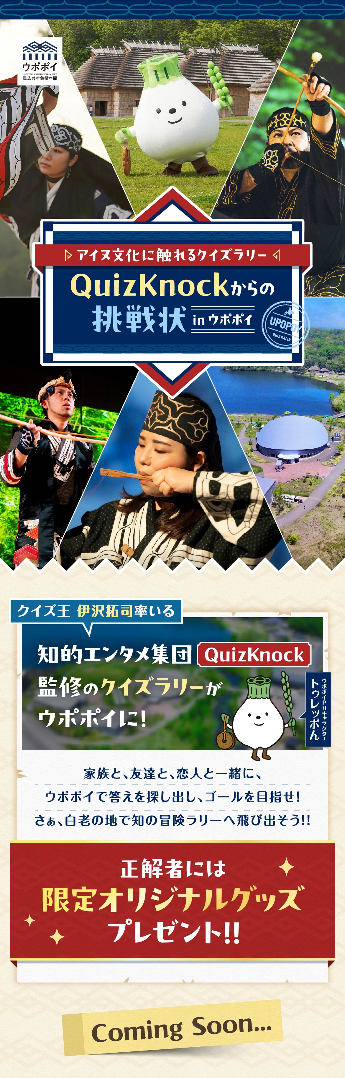 ウポポイ 民族共生象徴空間 NATIONAL AINU MUSEUM and PARK UPOPOY QUIZ RALLY ▷アイヌ文化に触れるクイズラリー◁ QuizKnockからの挑戦状 in ウポポイ クイズ王 伊沢拓司率いる クイズ集団「QuizKnock」が制作するクイズラリーがウポポイに！ 家族と、友達と、恋人と一緒に、ウポポイで答えを探し出し、ゴールを目指せ！ さぁ、白老の地で知の冒険ラリーへ飛び出そう!! 正解者には限定オリジナルグッズプレゼント!! Coming Soon...